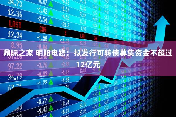 鼎际之家 明阳电路：拟发行可转债募集资金不超过12亿元