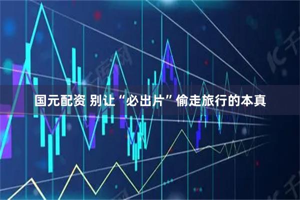 国元配资 别让“必出片”偷走旅行的本真