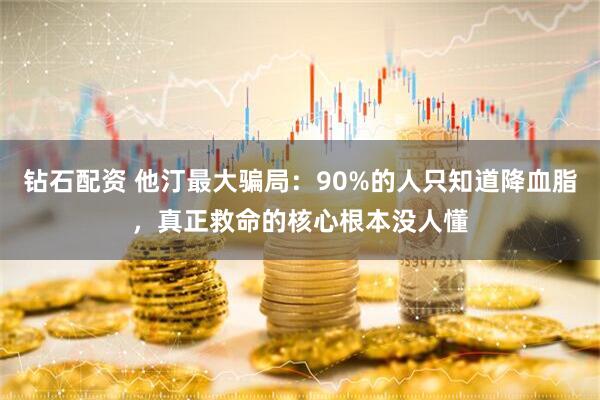 钻石配资 他汀最大骗局：90%的人只知道降血脂，真正救命的核心根本没人懂