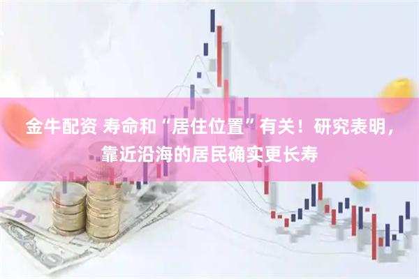 金牛配资 寿命和“居住位置”有关！研究表明，靠近沿海的居民确实更长寿