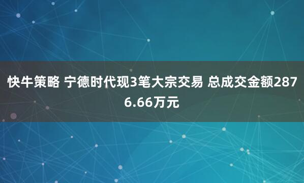 快牛策略 宁德时代现3笔大宗交易 总成交金额2876.66万元